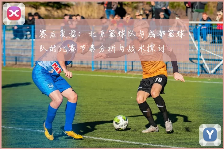 赛后复盘：北京篮球队与成都篮球队的比赛节奏分析与战术探讨