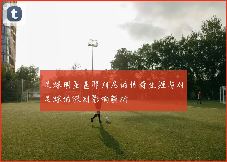 足球明星基耶利尼的传奇生涯与对足球的深刻影响解析