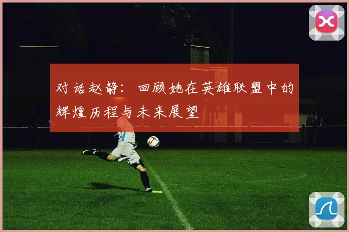 对话赵静：回顾她在英雄联盟中的辉煌历程与未来展望