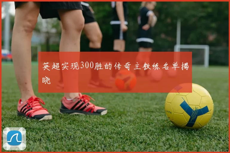 英超实现300胜的传奇主教练名单揭晓