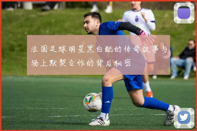 法国足球明星黑白配的传奇故事与场上默契合作的背后秘密